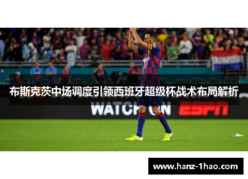 布斯克茨中场调度引领西班牙超级杯战术布局解析