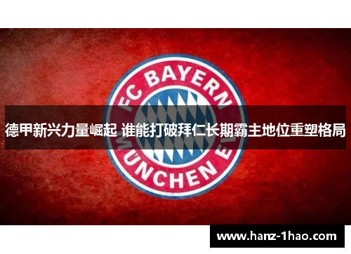 德甲新兴力量崛起 谁能打破拜仁长期霸主地位重塑格局