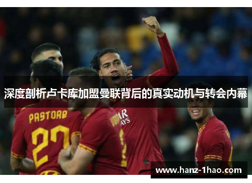 深度剖析卢卡库加盟曼联背后的真实动机与转会内幕 深度剖析卢卡库加盟曼联背后的真实动机与转会内幕