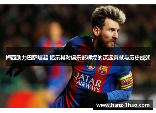 梅西助力巴萨崛起 揭示其对俱乐部辉煌的深远贡献与历史成就