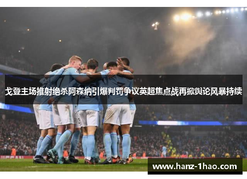 戈登主场推射绝杀阿森纳引爆判罚争议英超焦点战再掀舆论风暴持续
