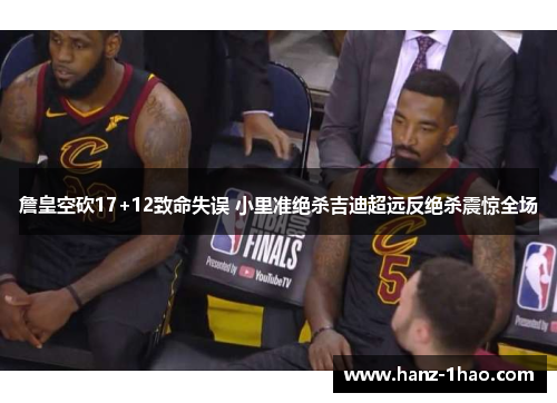 詹皇空砍17+12致命失误 小里准绝杀吉迪超远反绝杀震惊全场